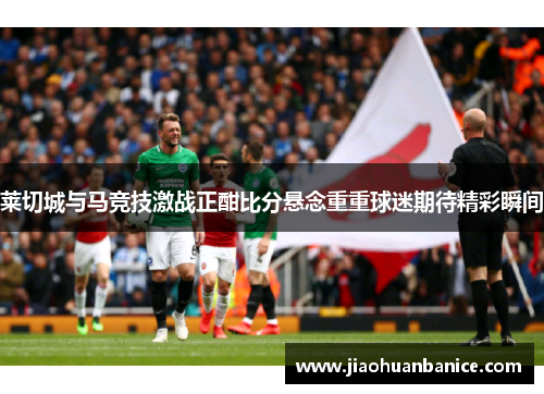 莱切城与马竞技激战正酣比分悬念重重球迷期待精彩瞬间