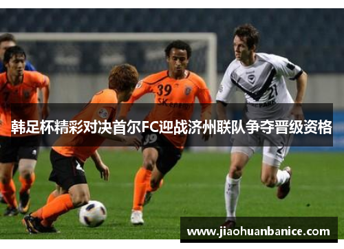 韩足杯精彩对决首尔FC迎战济州联队争夺晋级资格