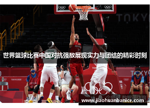 世界篮球比赛中国对抗强敌展现实力与团结的精彩时刻