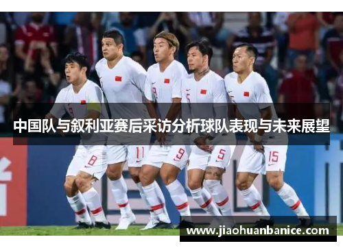 中国队与叙利亚赛后采访分析球队表现与未来展望